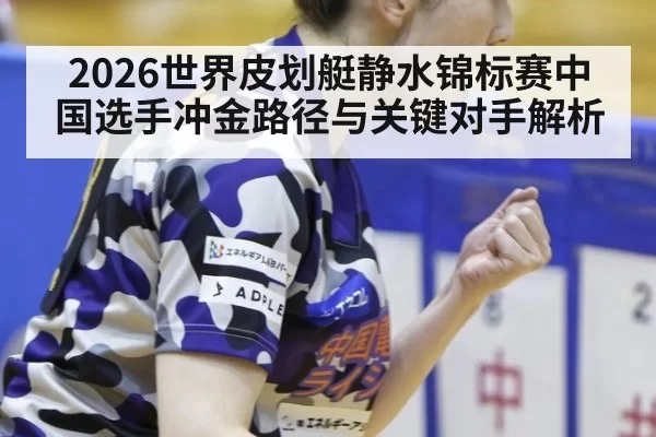 2026世界皮划艇静水锦标赛中国选手冲金路径与关键对手解析
