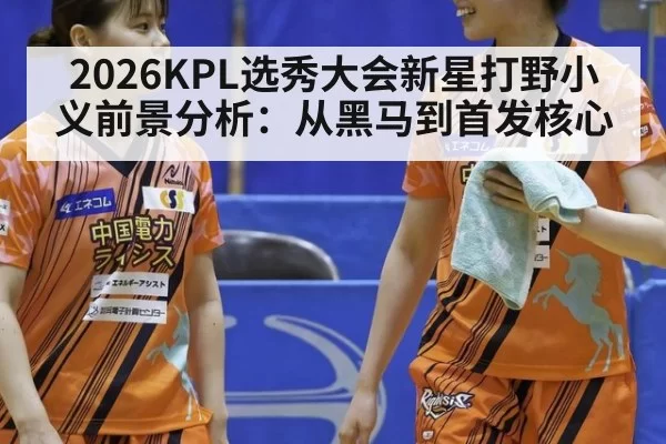 2026KPL选秀大会新星打野小义前景分析：从黑马到首发核心